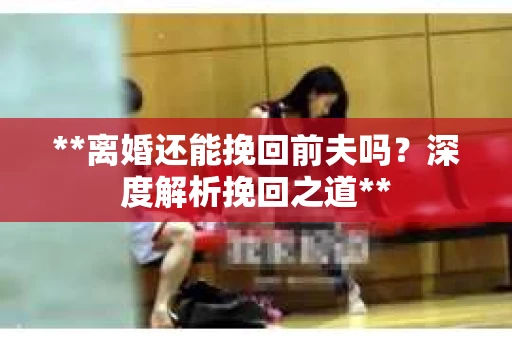 **离婚还能挽回前夫吗？深度解析挽回之道**