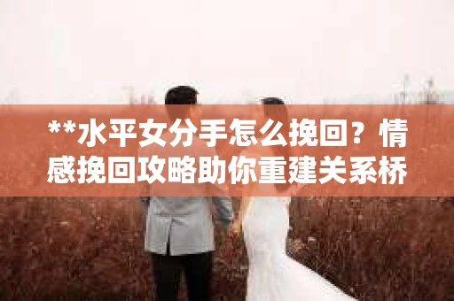 **水平女分手怎么挽回？情感挽回攻略助你重建关系桥梁**