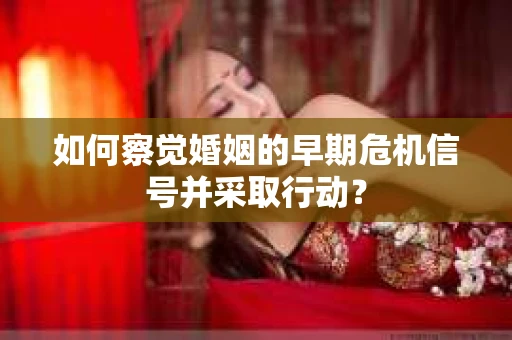 如何察觉婚姻的早期危机信号并采取行动？
