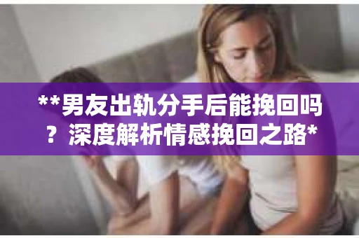 **男友出轨分手后能挽回吗？深度解析情感挽回之路**