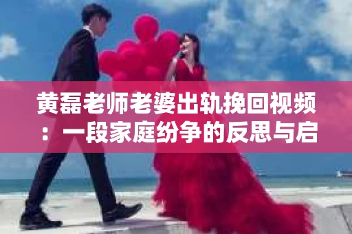 黄磊老师老婆出轨挽回视频：一段家庭纷争的反思与启示