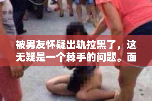 被男友怀疑出轨拉黑了，这无疑是一个棘手的问题。面对这样的情况，我们该如何挽回这段感情呢？以下是我根据一些真实案例和自己的经验，总结的一些方法，希望能对你有所帮助。