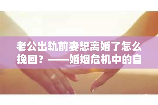 老公出轨前妻想离婚了怎么挽回？——婚姻危机中的自我救赎之路
