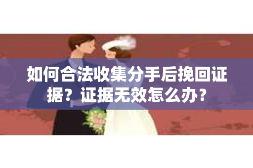 如何合法收集分手后挽回证据？证据无效怎么办？