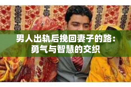 男人出轨后挽回妻子的路：勇气与智慧的交织