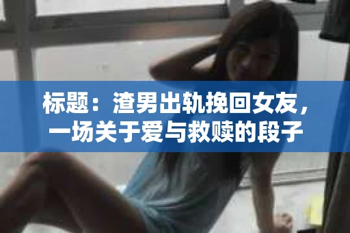 标题：渣男出轨挽回女友，一场关于爱与救赎的段子
