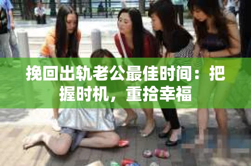 挽回出轨老公最佳时间：把握时机，重拾幸福