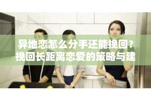 异地恋怎么分手还能挽回？挽回长距离恋爱的策略与建议