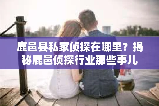 鹿邑县私家侦探在哪里？揭秘鹿邑侦探行业那些事儿