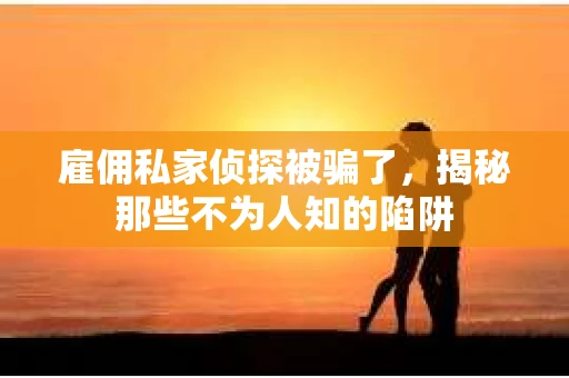雇佣私家侦探被骗了，揭秘那些不为人知的陷阱