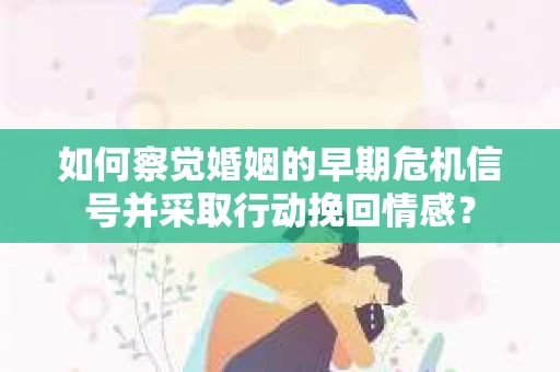 如何察觉婚姻的早期危机信号并采取行动挽回情感？