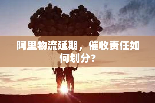 阿里物流延期，催收责任如何划分？