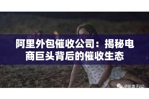 阿里外包催收公司：揭秘电商巨头背后的催收生态