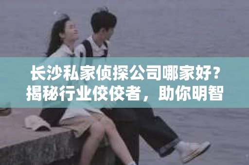 长沙私家侦探公司哪家好？揭秘行业佼佼者，助你明智选择