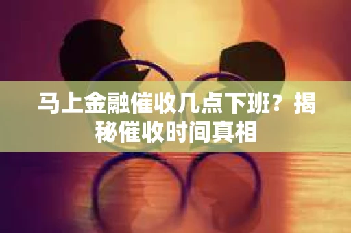 马上金融催收几点下班？揭秘催收时间真相