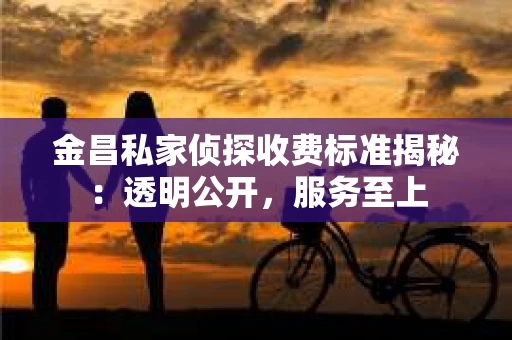 金昌私家侦探收费标准揭秘：透明公开，服务至上