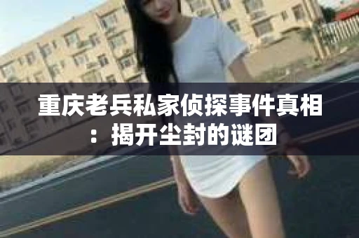 重庆老兵私家侦探事件真相：揭开尘封的谜团