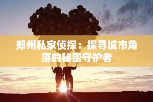 郑州私家侦探：探寻城市角落的秘密守护者