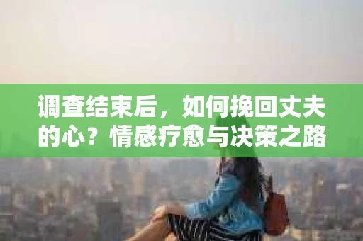 调查结束后，如何挽回丈夫的心？情感疗愈与决策之路