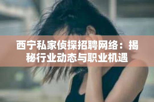 西宁私家侦探招聘网络：揭秘行业动态与职业机遇