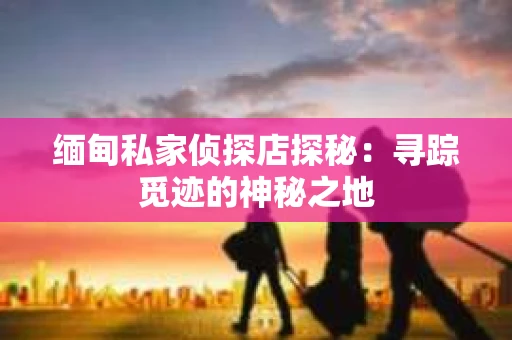 缅甸私家侦探店探秘：寻踪觅迹的神秘之地