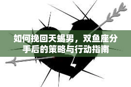 如何挽回天蝎男，双鱼座分手后的策略与行动指南