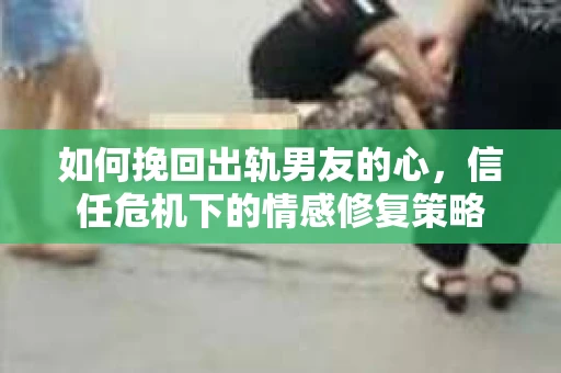 如何挽回出轨男友的心，信任危机下的情感修复策略