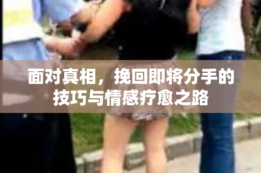 面对真相，挽回即将分手的技巧与情感疗愈之路