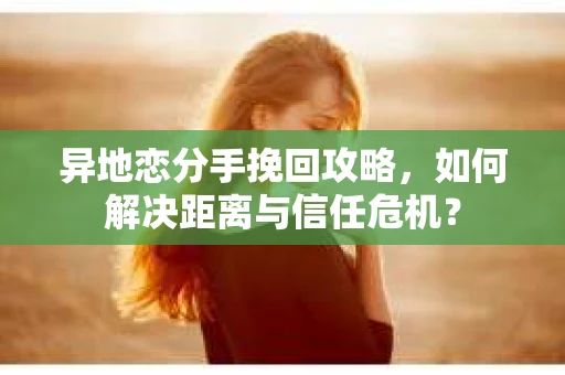 异地恋分手挽回攻略，如何解决距离与信任危机？