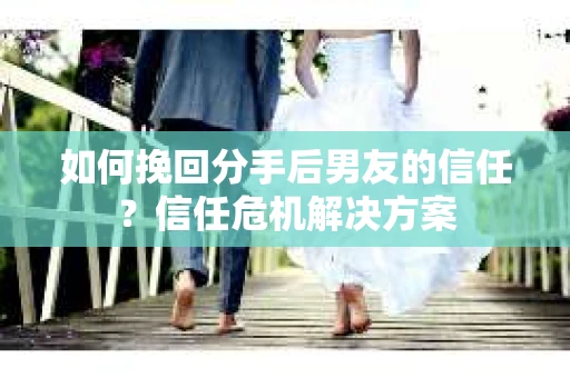 如何挽回分手后男友的信任？信任危机解决方案
