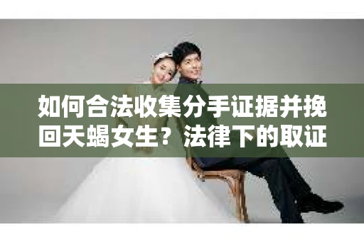 如何合法收集分手证据并挽回天蝎女生？法律下的取证策略与行动指南