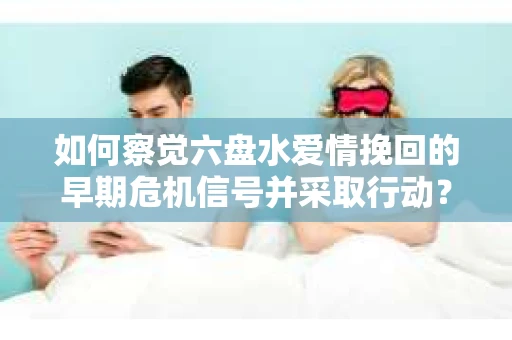 如何察觉六盘水爱情挽回的早期危机信号并采取行动？