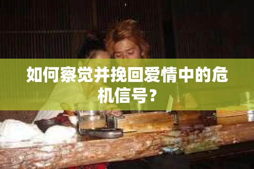 如何察觉并挽回爱情中的危机信号？