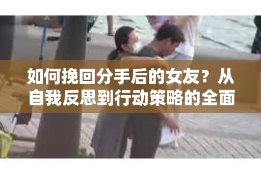 如何挽回分手后的女友？从自我反思到行动策略的全面指南