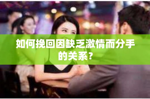 如何挽回因缺乏激情而分手的关系？