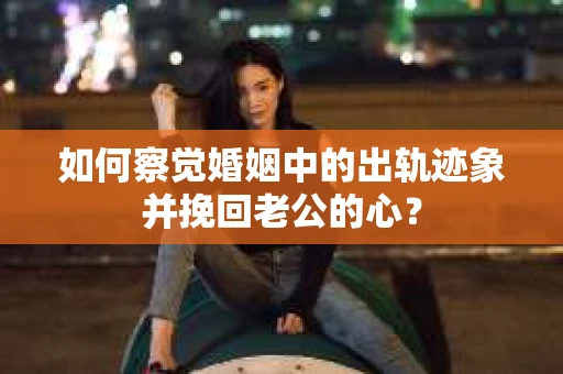 如何察觉婚姻中的出轨迹象并挽回老公的心？