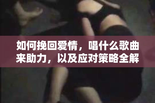 如何挽回爱情，唱什么歌曲来助力，以及应对策略全解析