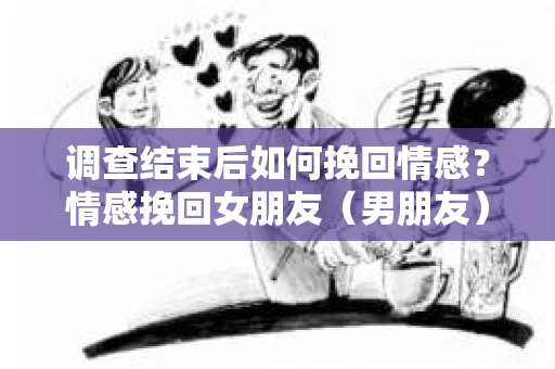调查结束后如何挽回情感？情感挽回女朋友（男朋友）的行动指南