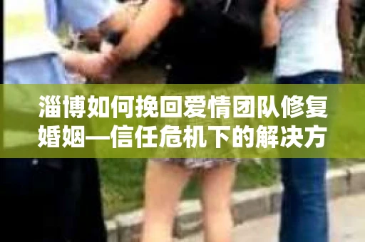 淄博如何挽回爱情团队修复婚姻—信任危机下的解决方案