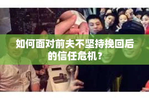 如何面对前夫不坚持挽回后的信任危机？