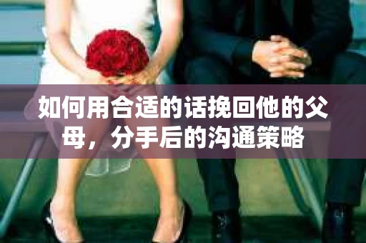 如何用合适的话挽回他的父母，分手后的沟通策略