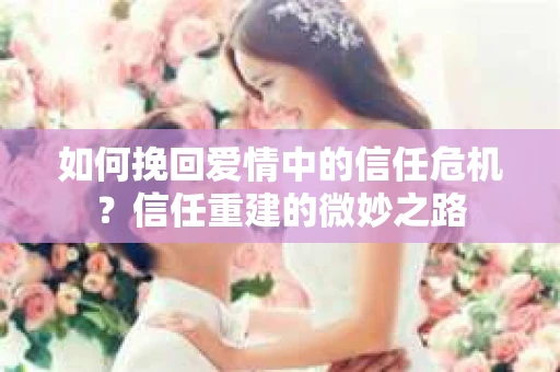 如何挽回爱情中的信任危机？信任重建的微妙之路