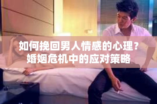 如何挽回男人情感的心理？婚姻危机中的应对策略