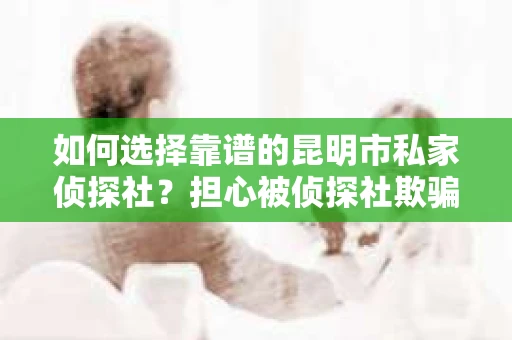 如何选择靠谱的昆明市私家侦探社？担心被侦探社欺骗怎么办？