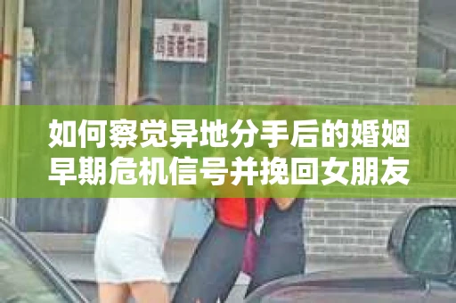 如何察觉异地分手后的婚姻早期危机信号并挽回女朋友？