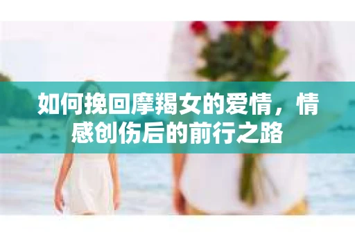 如何挽回摩羯女的爱情，情感创伤后的前行之路