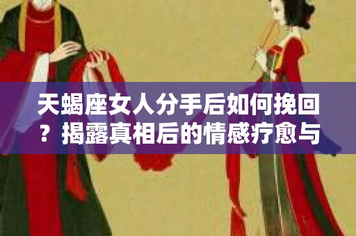 天蝎座女人分手后如何挽回？揭露真相后的情感疗愈与决策之路