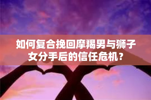如何复合挽回摩羯男与狮子女分手后的信任危机？