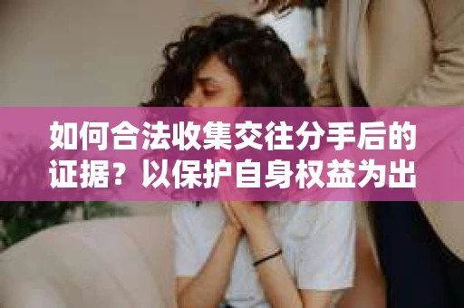 如何合法收集交往分手后的证据？以保护自身权益为出发点