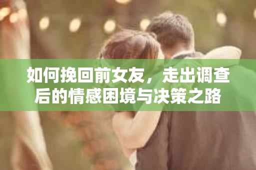 如何挽回前女友，走出调查后的情感困境与决策之路